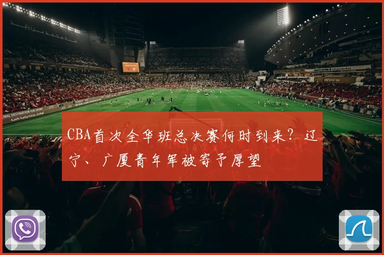 CBA首次全华班总决赛何时到来？辽宁、广厦青年军被寄予厚望