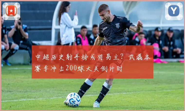 中超历史射手榜或将易主？武磊本赛季冲击200球大关倒计时