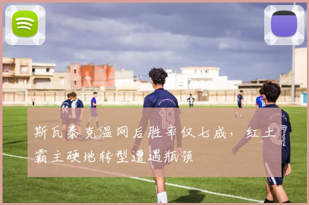 斯瓦泰克温网后胜率仅七成，红土霸主硬地转型遭遇瓶颈