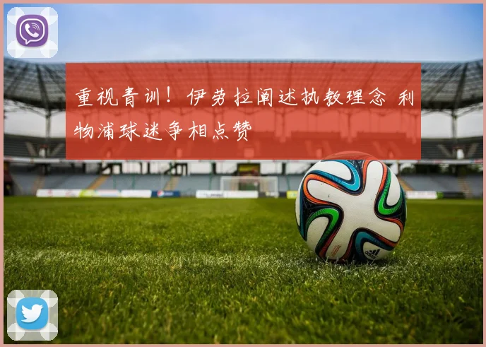 重视青训！伊劳拉阐述执教理念 利物浦球迷争相点赞